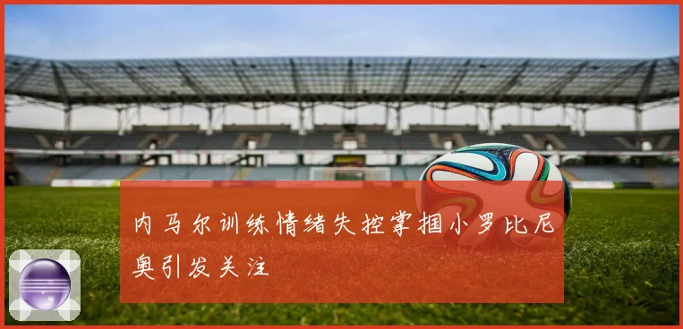 内马尔训练情绪失控掌掴小罗比尼奥引发关注