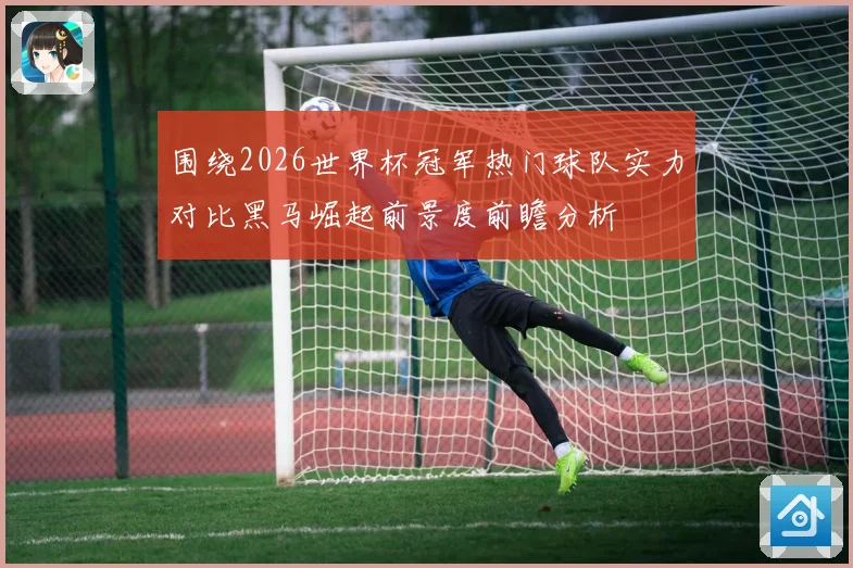 围绕2026世界杯冠军热门球队实力对比黑马崛起前景度前瞻分析