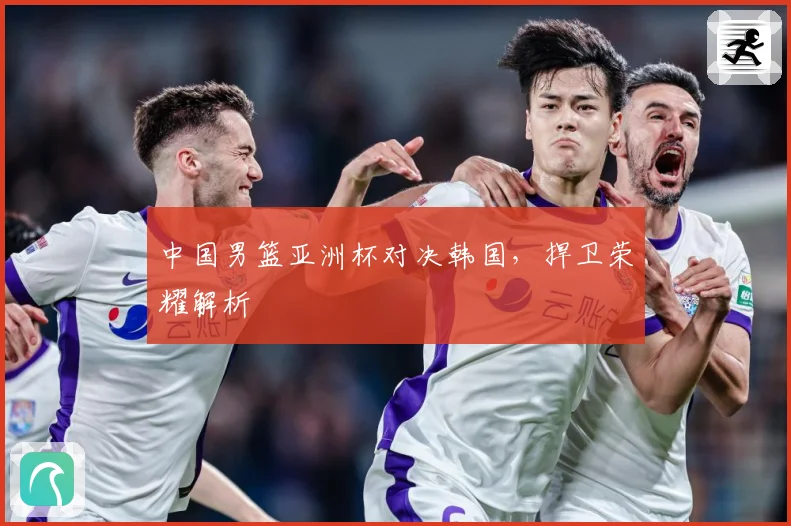 中国男篮亚洲杯对决韩国，捍卫荣耀解析