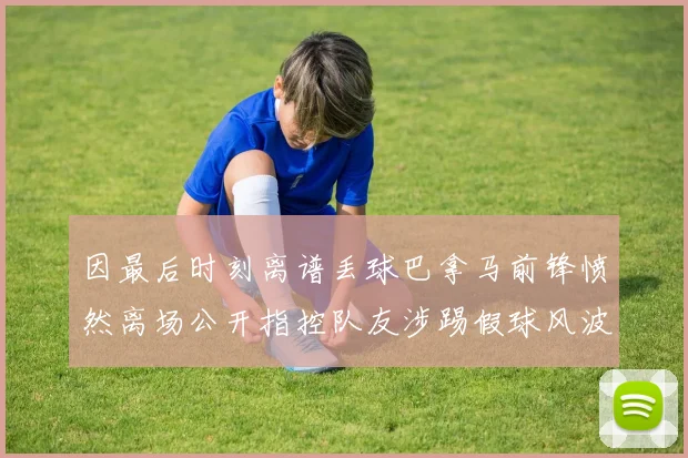 因最后时刻离谱丢球巴拿马前锋愤然离场公开指控队友涉踢假球风波