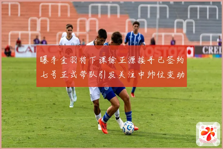 曝李金羽将下课徐正源接手已签约七号正式带队引发关注中帅位变动