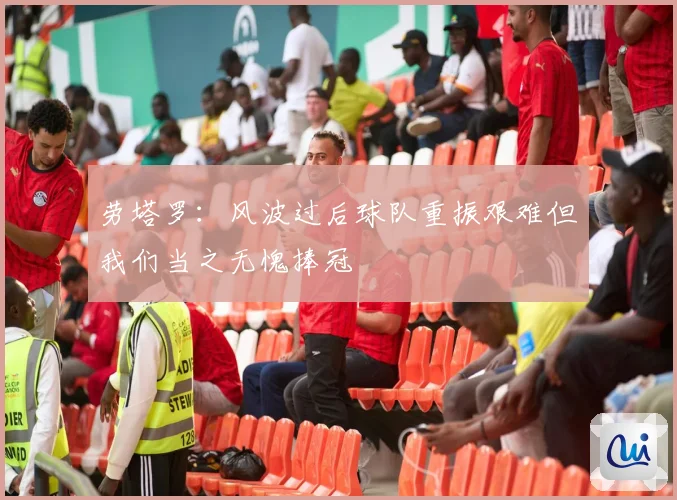 劳塔罗：风波过后球队重振艰难但我们当之无愧捧冠