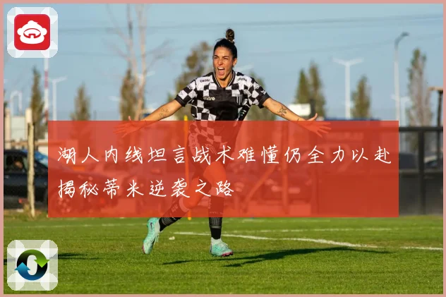 湖人内线坦言战术难懂仍全力以赴揭秘蒂米逆袭之路