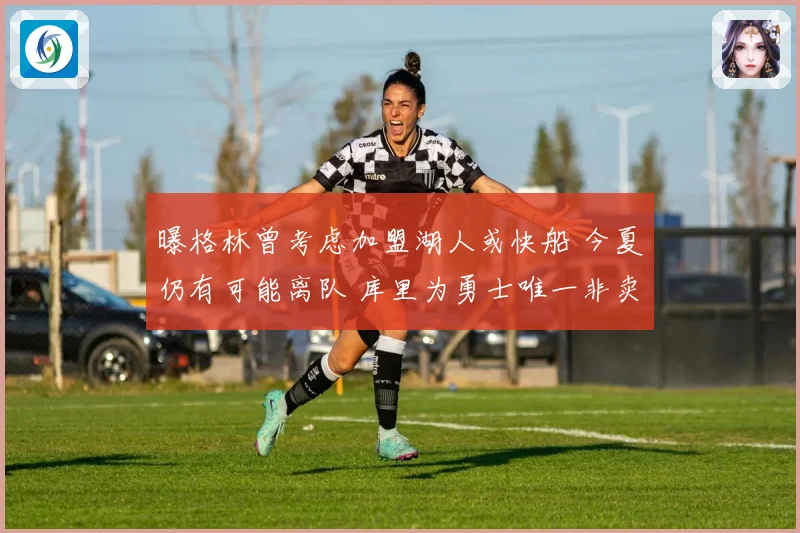 曝格林曾考虑加盟湖人或快船 今夏仍有可能离队 库里为勇士唯一非卖品