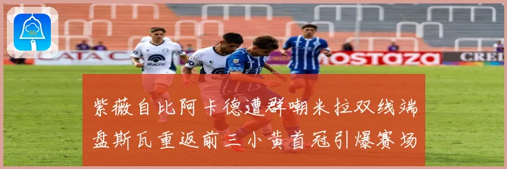 紫薇自比阿卡德遭群嘲米拉双线端盘斯瓦重返前三小黄首冠引爆赛场风云