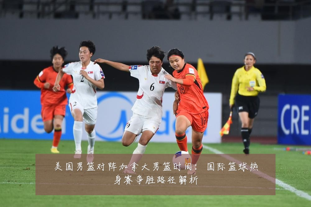 美国男篮对阵加拿大男篮时间:国际篮球热身赛争胜路径解析