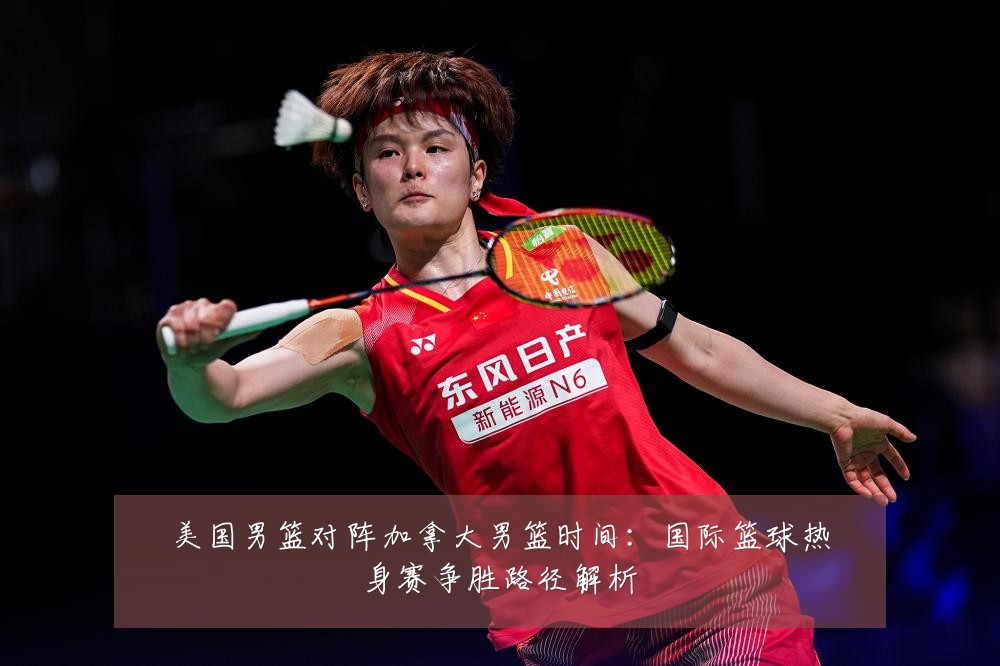 美国男篮对阵加拿大男篮时间:国际篮球热身赛争胜路径解析